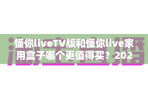 懂你liveTV版和懂你live家用盒子哪个更值得买？2025最新深度对比与选购指南