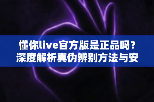 懂你live官方版是正品吗？深度解析真伪辨别方法与安全下载全攻略