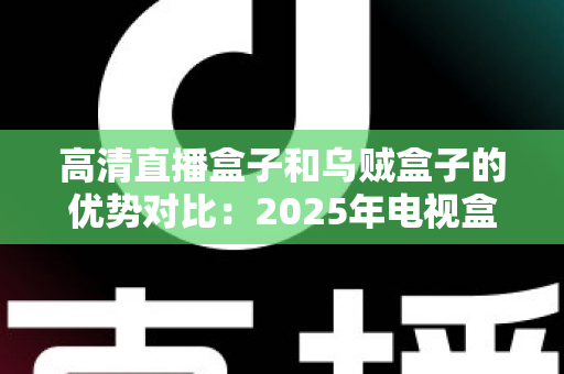 高清直播盒子和乌贼盒子的优势对比：2025年电视盒子选购深度测评指南，看完再买不踩坑？