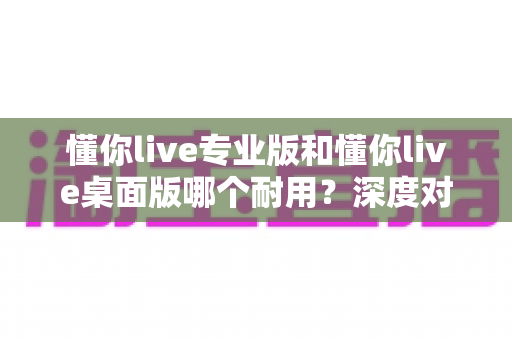 懂你live专业版和懂你live桌面版哪个耐用?深度对比解析帮你选出更适合的长期直播方案 懂你live专业版和懂你live桌面版哪个耐用?深度对比解析帮你选出更适合的长期直播方案