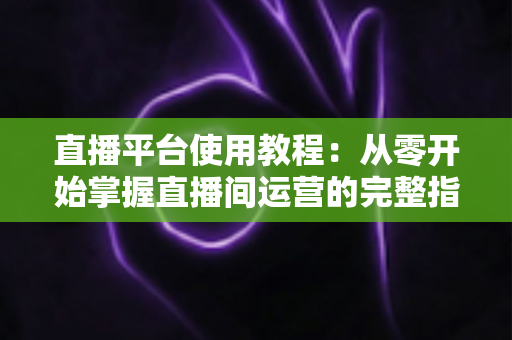 直播平台使用教程:从零开始掌握直播间运营的完整指南 直播平台使用教程:从零开始掌握直播间运营的完整指南