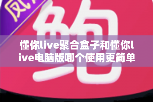 懂你live聚合盒子和懂你live电脑版哪个使用更简单?——新手快速上手全攻略 懂你live聚合盒子和懂你live电脑版哪个使用更简单?——新手快速上手全攻略