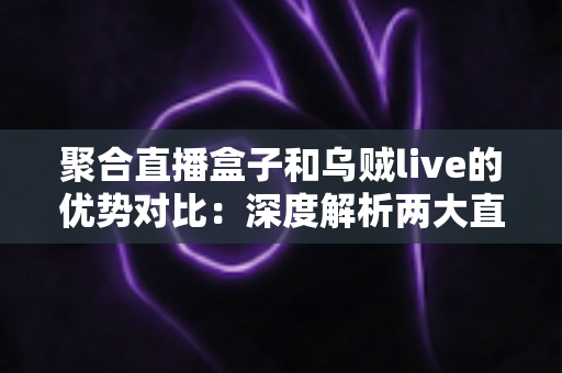 聚合直播盒子和乌贼live的优势对比：深度解析两大直播聚合工具，帮你选出最适合的追播神器