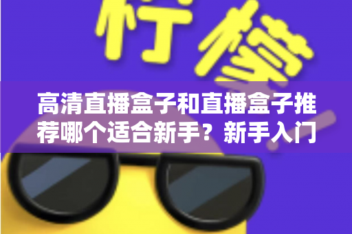 高清直播盒子和直播盒子推荐哪个适合新手?新手入门选购避坑全攻略一文看懂 高清直播盒子和直播盒子推荐哪个适合新手?新手入门选购避坑全攻略一文看懂