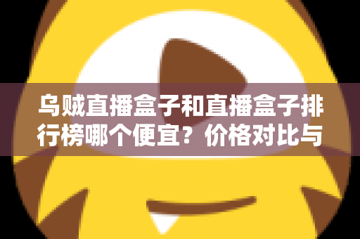 乌贼直播盒子和直播盒子排行榜哪个便宜？价格对比与选购指南全解析