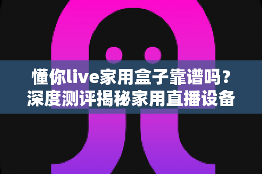 懂你live家用盒子靠谱吗?深度测评揭秘家用直播设备的真实体验与选购建议 懂你live家用盒子靠谱吗?深度测评揭秘家用直播设备的真实体验与选购建议