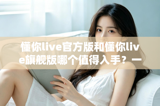 懂你live官方版和懂你live旗舰版哪个值得入手?一文看懂差异再做选择 懂你live官方版和懂你live旗舰版哪个值得入手?一文看懂差异再做选择