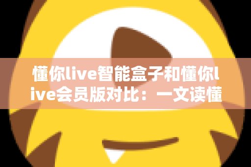 懂你live智能盒子和懂你live会员版对比:一文读懂两种方案差异,帮你选对家庭观影利器 懂你live智能盒子和懂你live会员版对比:一文读懂两种方案差异,帮你选对家庭观影利器