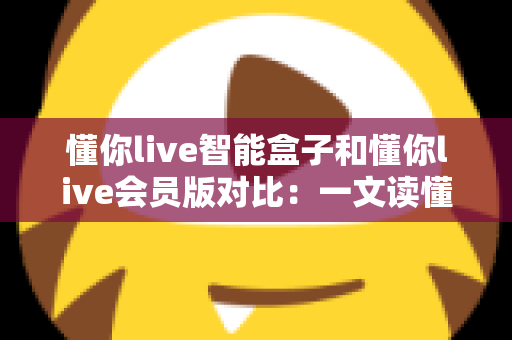 懂你live智能盒子和懂你live会员版对比:一文读懂两种方案差异,帮你选对家庭观影利器 懂你live智能盒子和懂你live会员版对比:一文读懂两种方案差异,帮你选对家庭观影利器