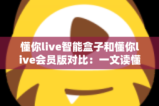 懂你live智能盒子和懂你live会员版对比:一文读懂两种方案差异,帮你选对家庭观影利器 懂你live智能盒子和懂你live会员版对比:一文读懂两种方案差异,帮你选对家庭观影利器