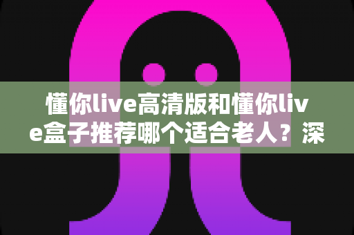 懂你live高清版和懂你live盒子推荐哪个适合老人？深度选购指南助您为长辈选对设备