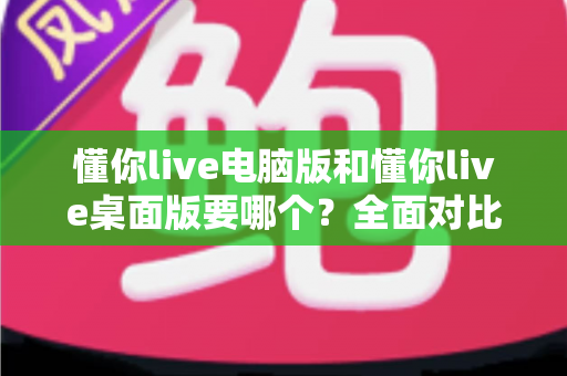 懂你live电脑版和懂你live桌面版要哪个？全面对比分析助你轻松做出最佳选择