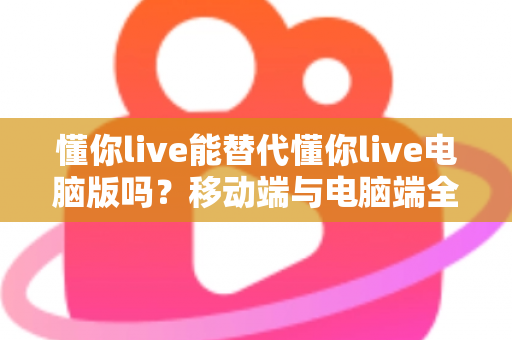 懂你live能替代懂你live电脑版吗？移动端与电脑端全方位对比解析指南