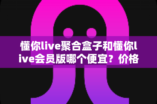 懂你live聚合盒子和懂你live会员版哪个便宜？价格模式全解析与高性价比选购指南