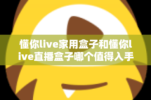 懂你live家用盒子和懂你live直播盒子哪个值得入手？一篇文章帮你彻底搞懂选购思路