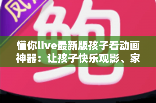 懂你live最新版孩子看动画神器:让孩子快乐观影、家长安心无忧的全面指南 懂你live最新版孩子看动画神器:让孩子快乐观影、家长安心无忧的全面指南