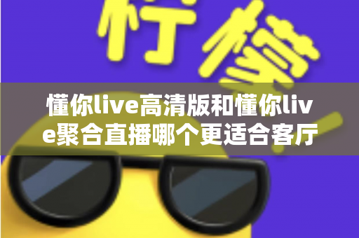 懂你live高清版和懂你live聚合直播哪个更适合客厅？一站式对比帮你选出家庭观影最佳方案
