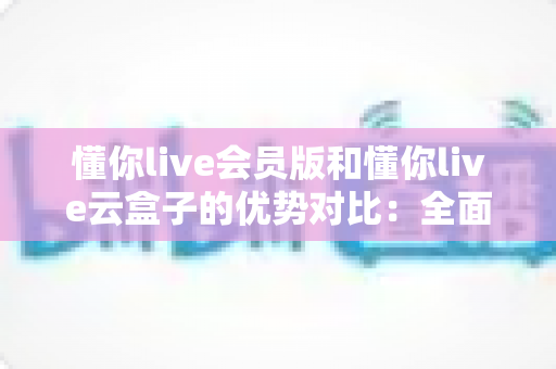 懂你live会员版和懂你live云盒子的优势对比：全面解析帮你选出最适合的直播方案