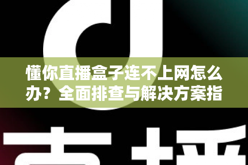 懂你直播盒子连不上网怎么办？全面排查与解决方案指南