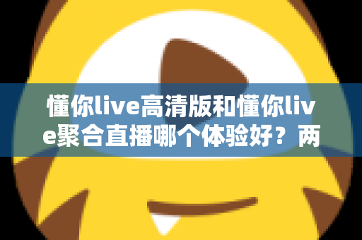 懂你live高清版和懂你live聚合直播哪个体验好？两大版本全方位深度对比，帮你一次选对不踩坑