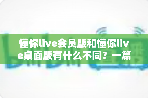 懂你live会员版和懂你live桌面版有什么不同？一篇看懂两大版本的核心差异与选择建议