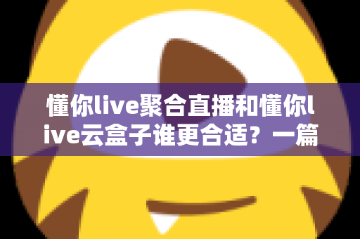 懂你live聚合直播和懂你live云盒子谁更合适？一篇帮你选对多平台直播方案的深度对比指南