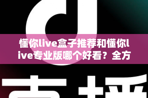 懂你live盒子推荐和懂你live专业版哪个好看?全方位对比解析助你选出理想观看体验 懂你live盒子推荐和懂你live专业版哪个好看?全方位对比解析助你选出理想观看体验