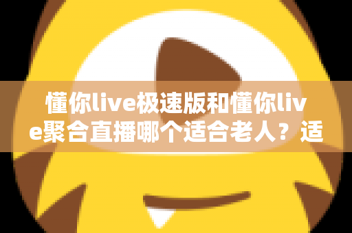 懂你live极速版和懂你live聚合直播哪个适合老人?适老化观看体验全面对比与实用选择指南 懂你live极速版和懂你live聚合直播哪个适合老人?适老化观看体验全面对比与实用选择指南