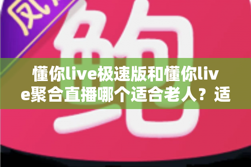 懂你live极速版和懂你live聚合直播哪个适合老人？适老化观看体验全面对比与实用选择指南