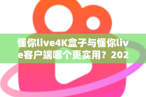 懂你live4K盒子与懂你live客户端哪个更实用？2025年最新深度对比与选购全指南