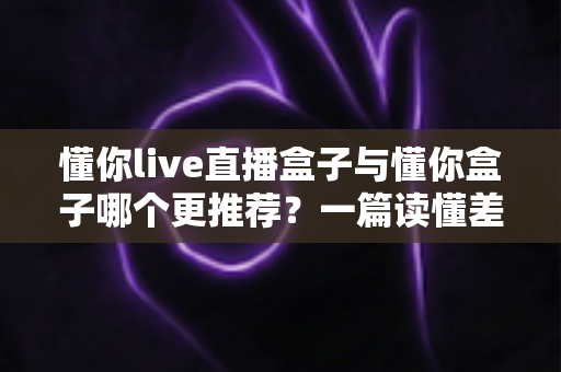 懂你live直播盒子与懂你盒子哪个更推荐？一篇读懂差异的深度选购指南