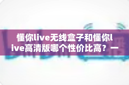懂你live无线盒子和懂你live高清版哪个性价比高？一篇文章帮你选对不花冤枉钱