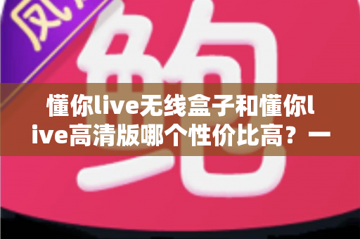 懂你live无线盒子和懂你live高清版哪个性价比高？一篇文章帮你选对不花冤枉钱