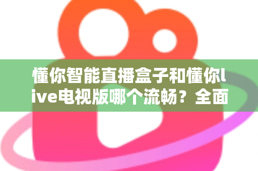 懂你智能直播盒子和懂你live电视版哪个流畅？全面实测对比帮你选出最顺滑的观影方案