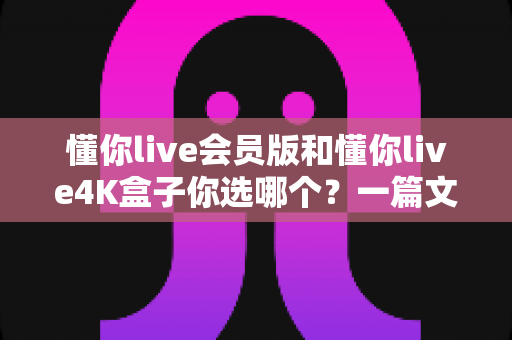 懂你live会员版和懂你live4K盒子你选哪个?一篇文章帮你彻底搞清楚 懂你live会员版和懂你live4K盒子你选哪个?一篇文章帮你彻底搞清楚