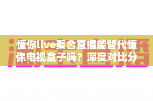懂你live聚合直播能替代懂你电视盒子吗？深度对比分析与选购指南