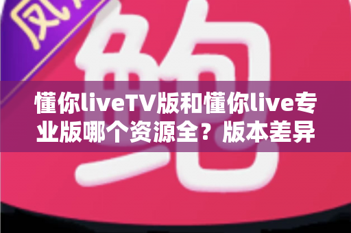 懂你liveTV版和懂你live专业版哪个资源全？版本差异与选择全指南