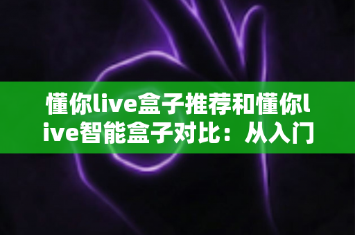 懂你live盒子推荐和懂你live智能盒子对比:从入门到进阶的全维度选购指南 懂你live盒子推荐和懂你live智能盒子对比:从入门到进阶的全维度选购指南