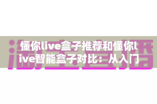 懂你live盒子推荐和懂你live智能盒子对比：从入门到进阶的全维度选购指南