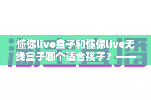 懂你live盒子和懂你live无线盒子哪个适合孩子？——家长选购指南与深度对比