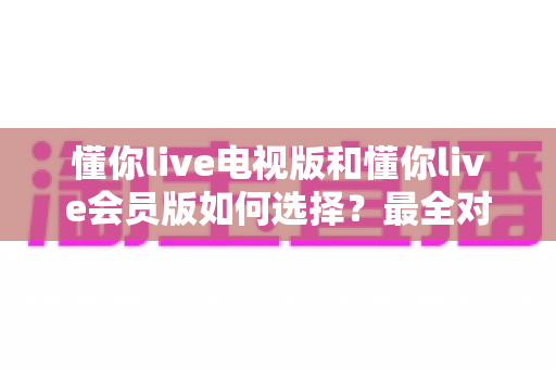 懂你live电视版和懂你live会员版如何选择？最全对比指南帮你做出明智决定