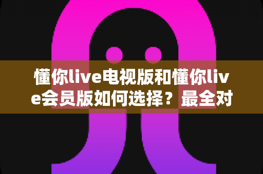 懂你live电视版和懂你live会员版如何选择？最全对比指南帮你做出明智决定