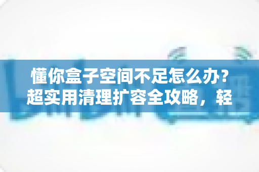 懂你盒子空间不足怎么办？超实用清理扩容全攻略，轻松告别卡顿烦恼