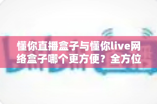 懂你直播盒子与懂你live网络盒子哪个更方便？全方位深度对比，帮你找到最省心的客厅影音解决方案