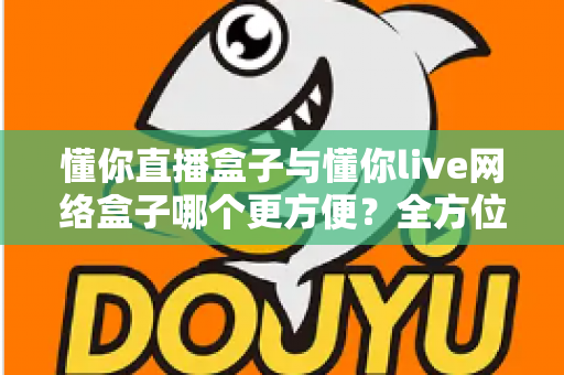 懂你直播盒子与懂你live网络盒子哪个更方便？全方位深度对比，帮你找到最省心的客厅影音解决方案