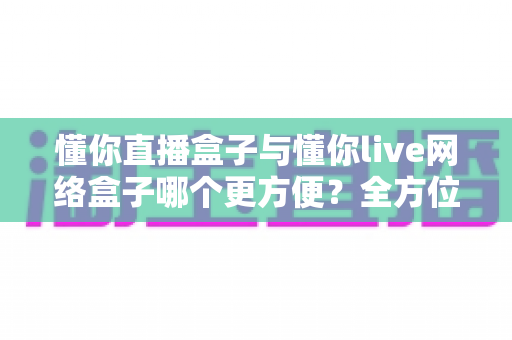 懂你直播盒子与懂你live网络盒子哪个更方便？全方位深度对比，帮你找到最省心的客厅影音解决方案