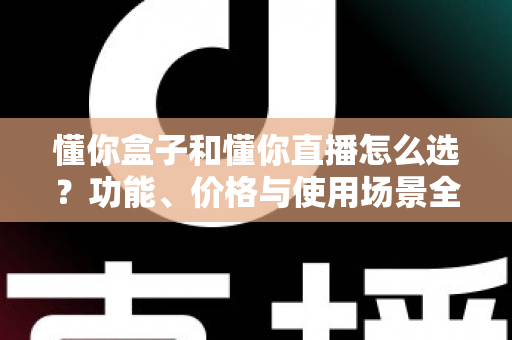 懂你盒子和懂你直播怎么选？功能、价格与使用场景全面对比指南