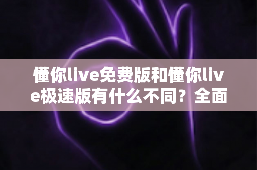 懂你live免费版和懂你live极速版有什么不同？全面对比解析帮你选出最适合的版本