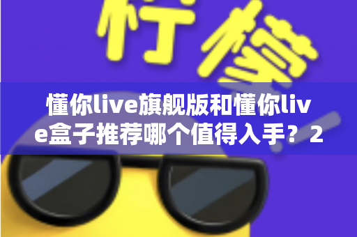 懂你live旗舰版和懂你live盒子推荐哪个值得入手？2025最新选购指南与深度对比评测