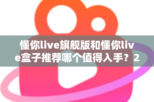 懂你live旗舰版和懂你live盒子推荐哪个值得入手？2025最新选购指南与深度对比评测